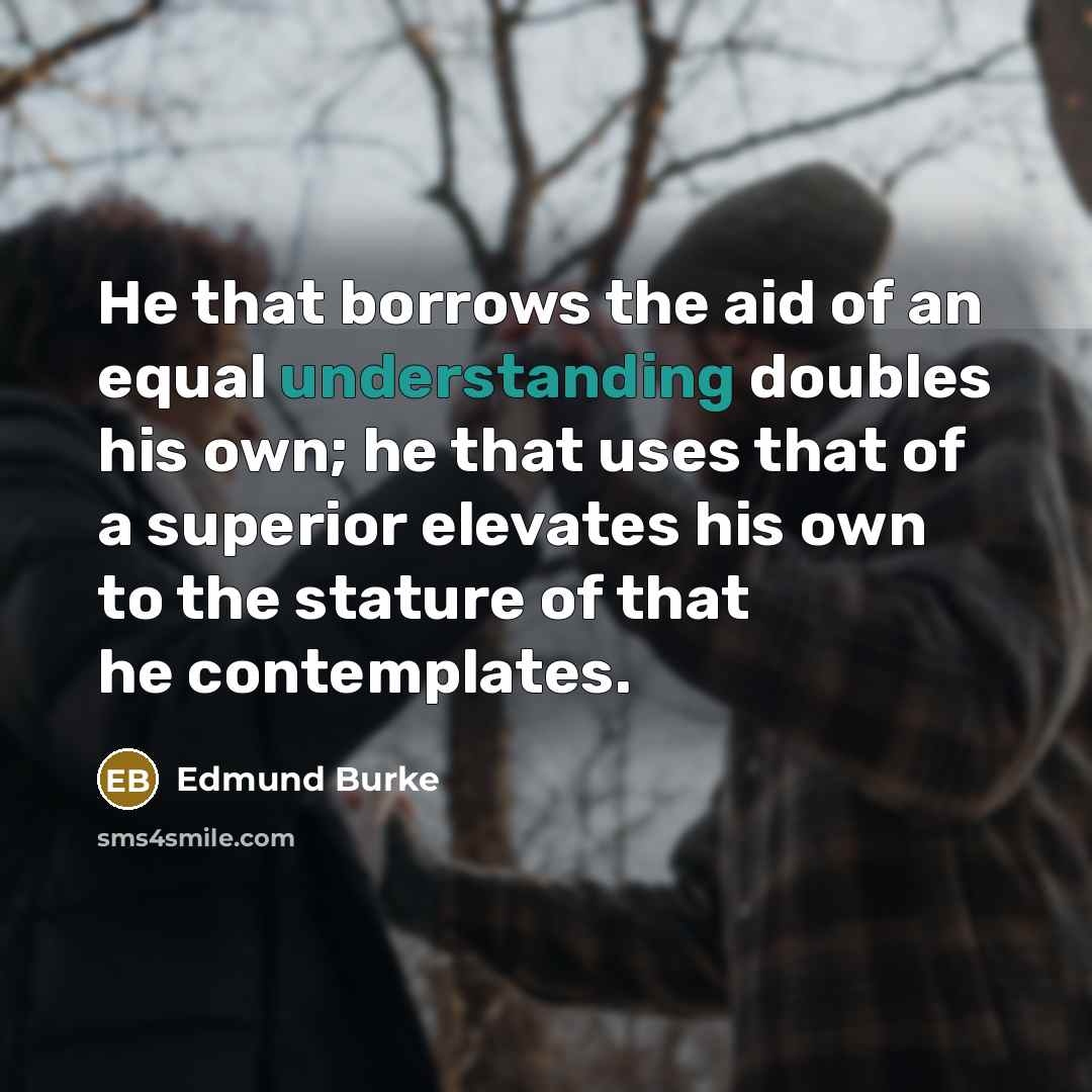 “He that borrows the aid of an equal understanding doubles his own; he that uses that of a superior elevates his own to the stature of that he contemplates.” quote by Edmund Burke
