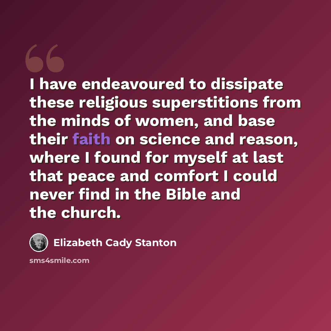 “I have endeavoured to dissipate these religious superstitions from the minds of women, and base their faith on science and reason, where I found for myself at last that peace and comfort I could never find in the Bible and the church.” quote by Elizabeth Cady Stanton