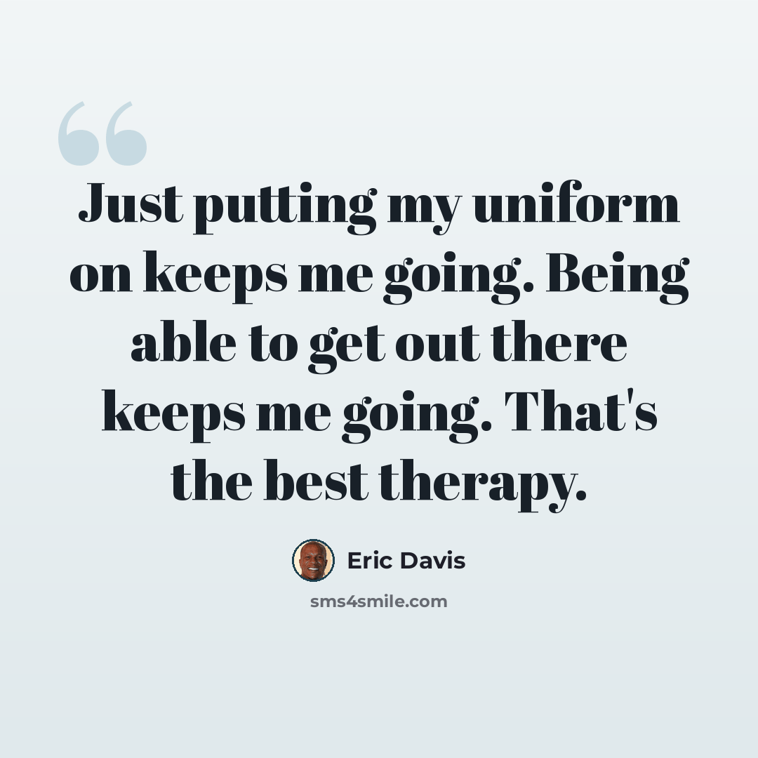 “Just putting my uniform on keeps me going. Being able to get out there keeps me going. That's the best therapy.” quote by Eric Davis