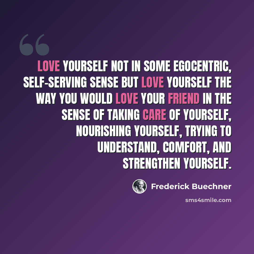“Love yourself not in some egocentric, self-serving sense but love yourself the way you would love your friend in the sense of taking care of yourself, nourishing yourself, trying to understand, comfort, and strengthen yourself.” quote by Frederick Buechner