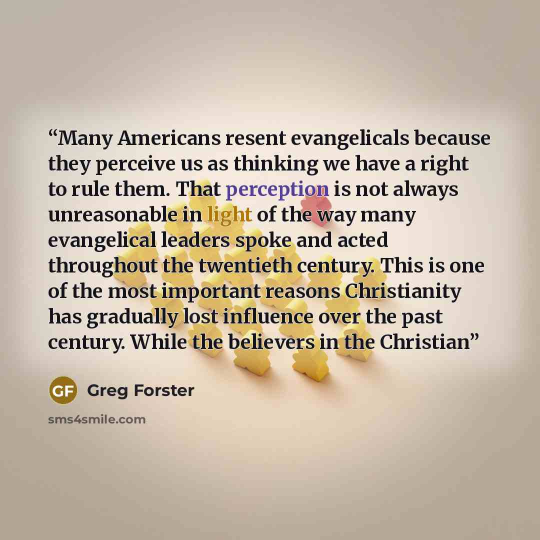 “Many Americans resent evangelicals because they perceive us as thinking we have a right to rule them. That perception is not always unreasonable in light of the way many evangelical leaders spoke and acted throughout the twentieth century. This is one of the most important reasons Christianity has…” quote by Greg Forster