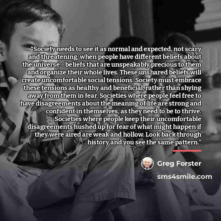 “Society needs to see it as normal and expected, not scary and threatening, when people have different beliefs about the universe—beliefs that are unspeakably precious to them and organize their whole lives. These unshared beliefs will create uncomfortable social tensions. Society must embrace…” quote by Greg Forster