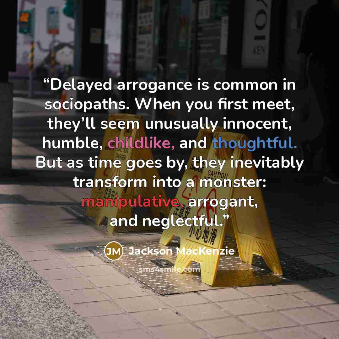 “Delayed arrogance is common in sociopaths. When you first meet, they’ll seem unusually innocent, humble, childlike, and thoughtful. But as time goes by, they inevitably transform into a monster: manipulative, arrogant, and neglectful.” quote by Jackson MacKenzie