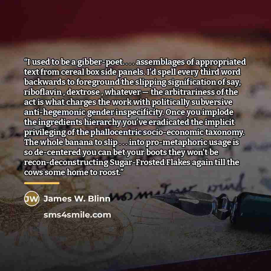 “I used to be a gibber-poet. . . . assemblages of appropriated text from cereal box side panels. I’d spell every third word backwards to foreground the slipping signification of say, riboflavin , dextrose , whatever — the arbitrariness of the act is what charges the work with politically subversive…” quote by James W. Blinn