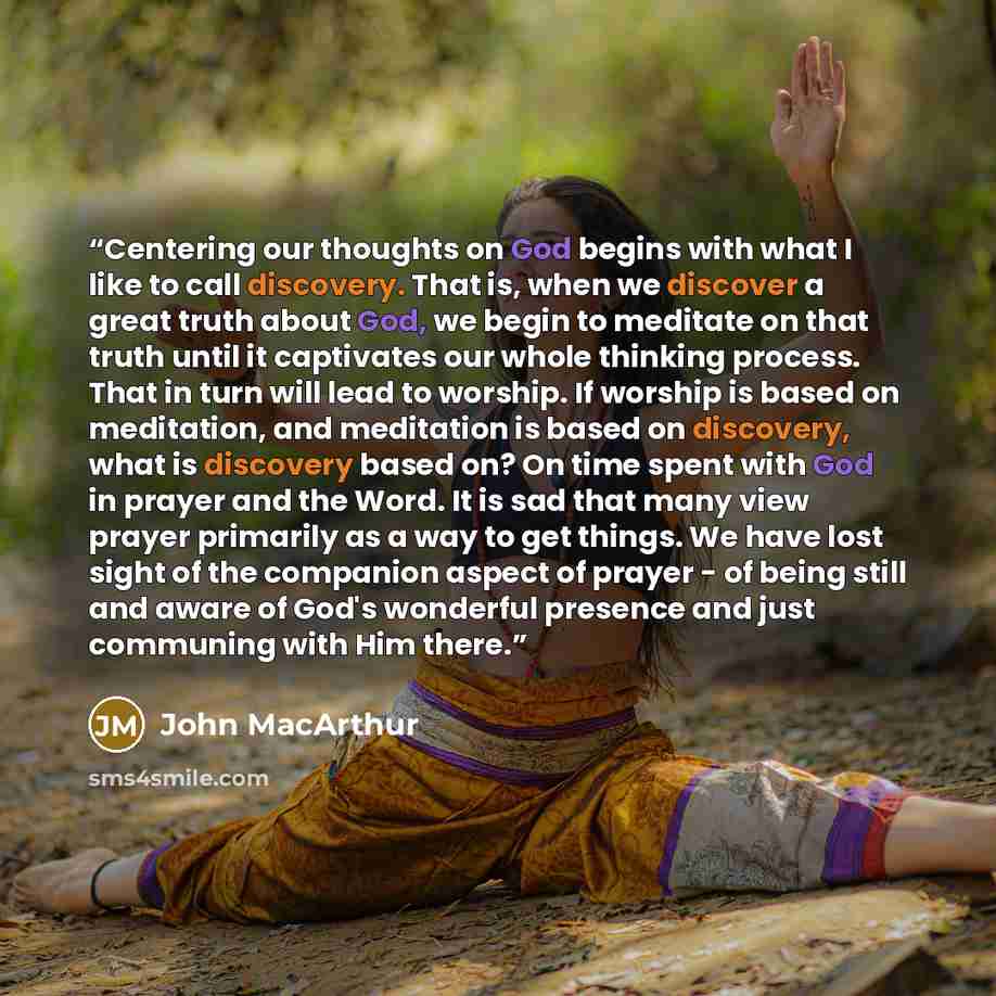 “Centering our thoughts on God begins with what I like to call discovery. That is, when we discover a great truth about God, we begin to meditate on that truth until it captivates our whole thinking process. That in turn will lead to worship. If worship is based on meditation, and meditation is…” quote by John MacArthur