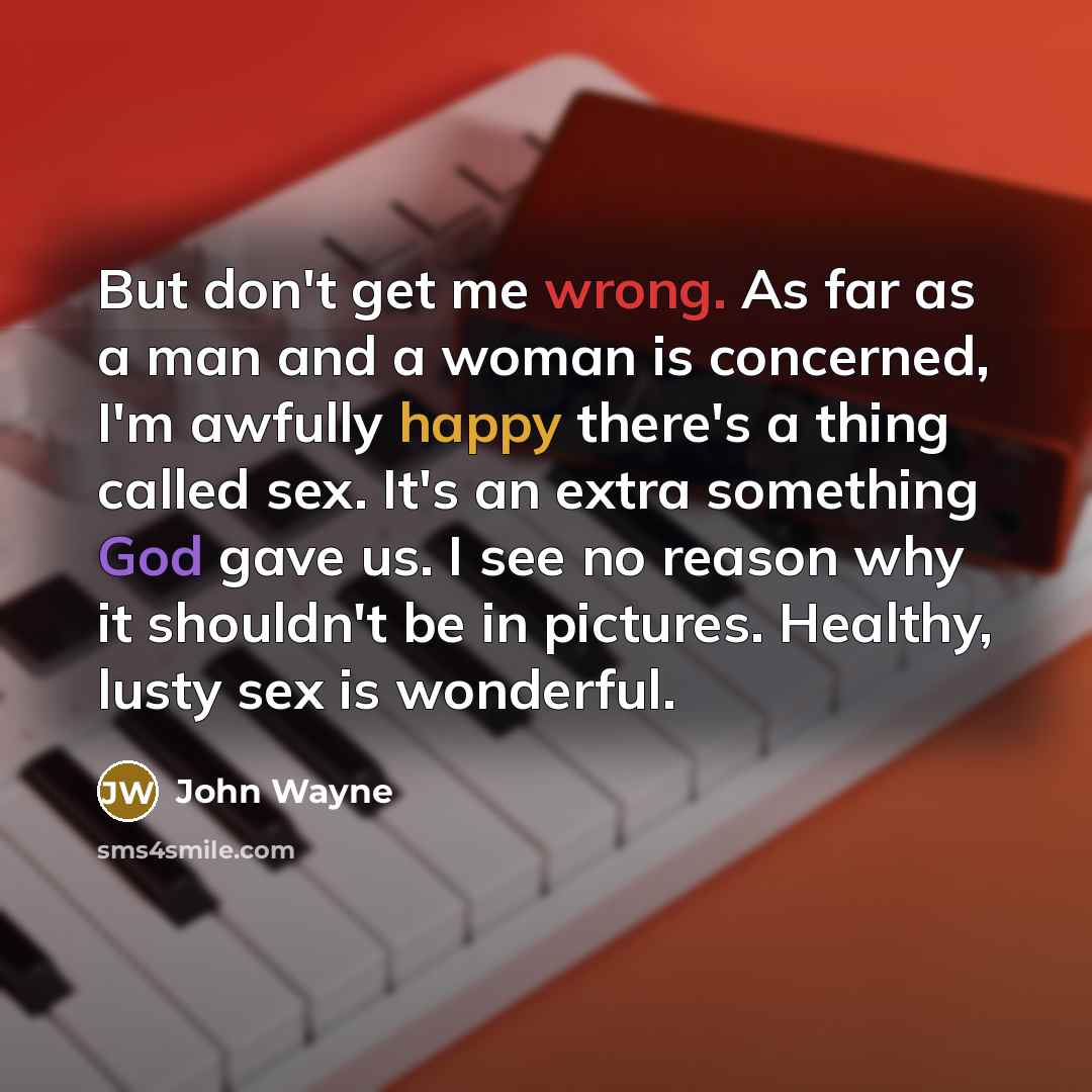 “But don't get me wrong. As far as a man and a woman is concerned, I'm awfully happy there's a thing called sex. It's an extra something God gave us. I see no reason why it shouldn't be in pictures. Healthy, lusty sex is wonderful.” quote by John Wayne
