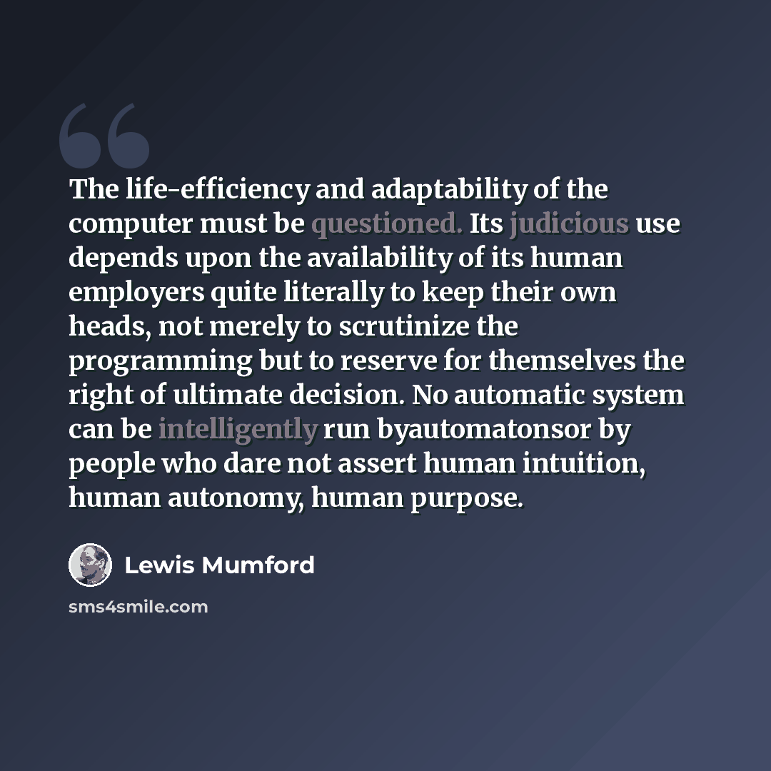 “The life-efficiency and adaptability of the computer must be questioned. Its judicious use depends upon the availability of its human employers quite literally to keep their own heads, not merely to scrutinize the programming but to reserve for themselves the right of ultimate decision. No…” quote by Lewis Mumford