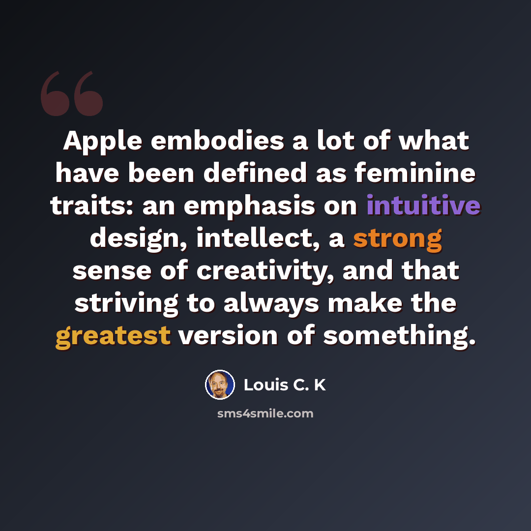“Apple embodies a lot of what have been defined as feminine traits: an emphasis on intuitive design, intellect, a strong sense of creativity, and that striving to always make the greatest version of something.” quote by Louis C. K