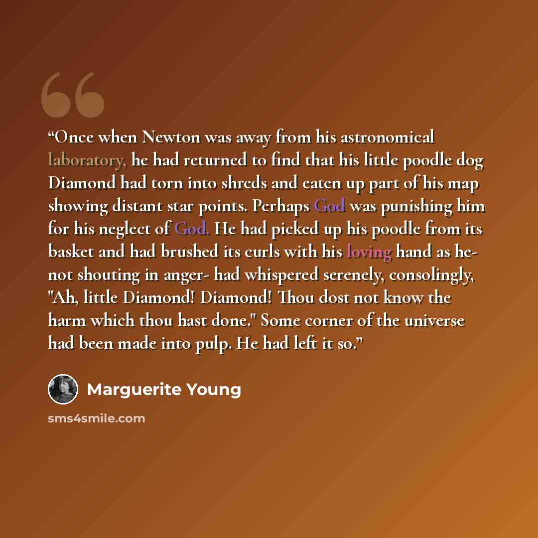 “Once when Newton was away from his astronomical laboratory, he had returned to find that his little poodle dog Diamond had torn into shreds and eaten up part of his map showing distant star points. Perhaps God was punishing him for his neglect of God. He had picked up his poodle from its basket…” quote by Marguerite Young
