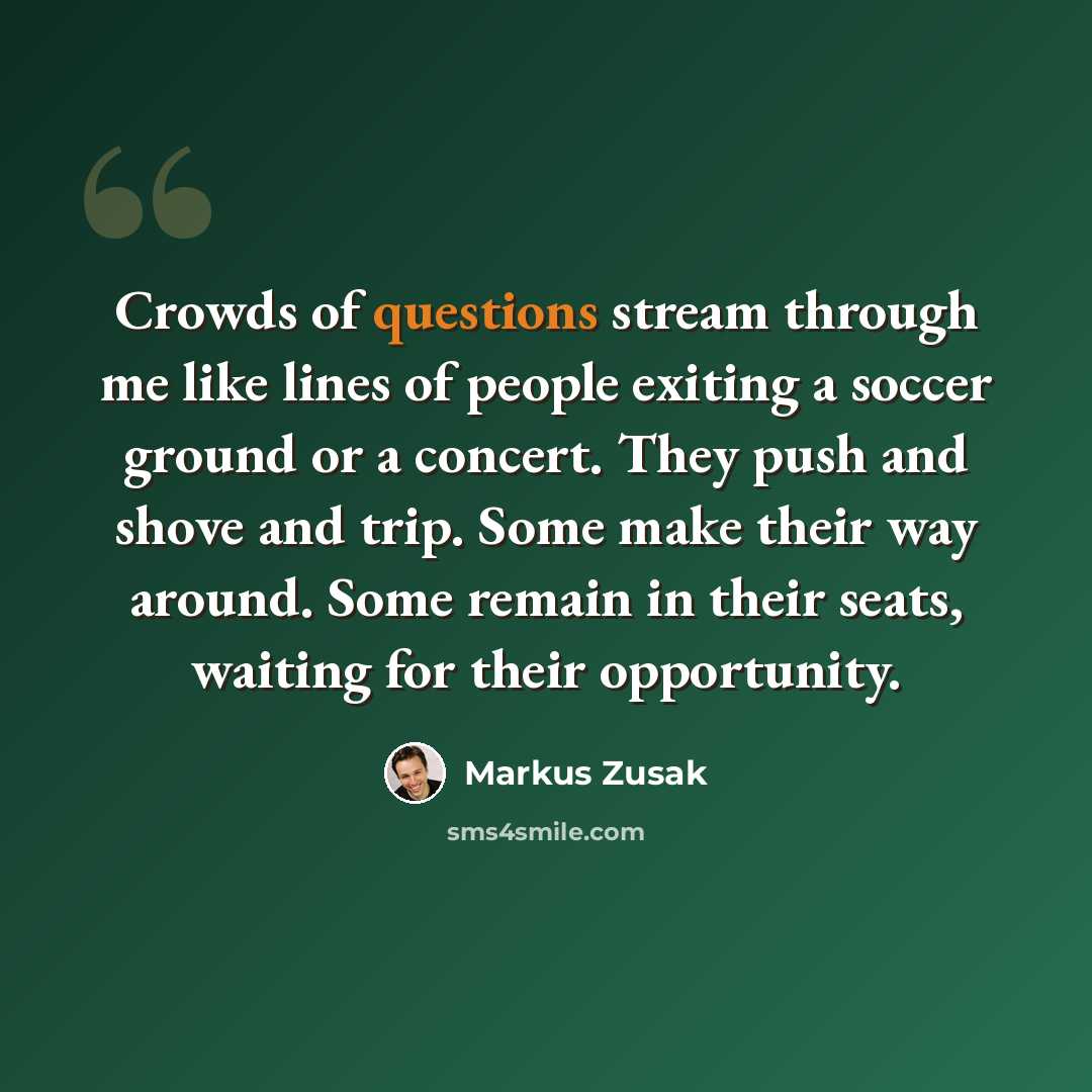 “Crowds of questions stream through me like lines of people exiting a soccer ground or a concert. They push and shove and trip. Some make their way around. Some remain in their seats, waiting for their opportunity.” quote by Markus Zusak
