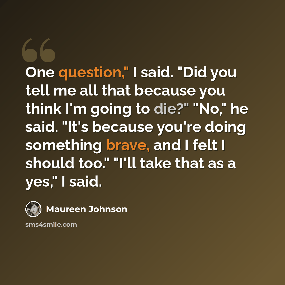“One question," I said. "Did you tell me all that because you think I'm going to die?" "No," he said. "It's because you're doing something brave, and I felt I should too." "I'll take that as a yes," I said.” quote by Maureen Johnson
