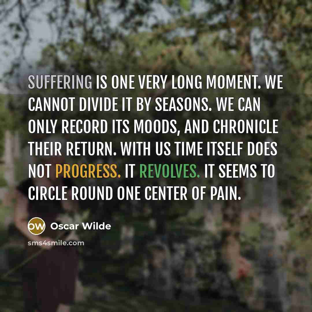 “Suffering is one very long moment. We cannot divide it by seasons. We can only record its moods, and chronicle their return. With us time itself does not progress. It revolves. It seems to circle round one center of pain.” quote by Oscar Wilde