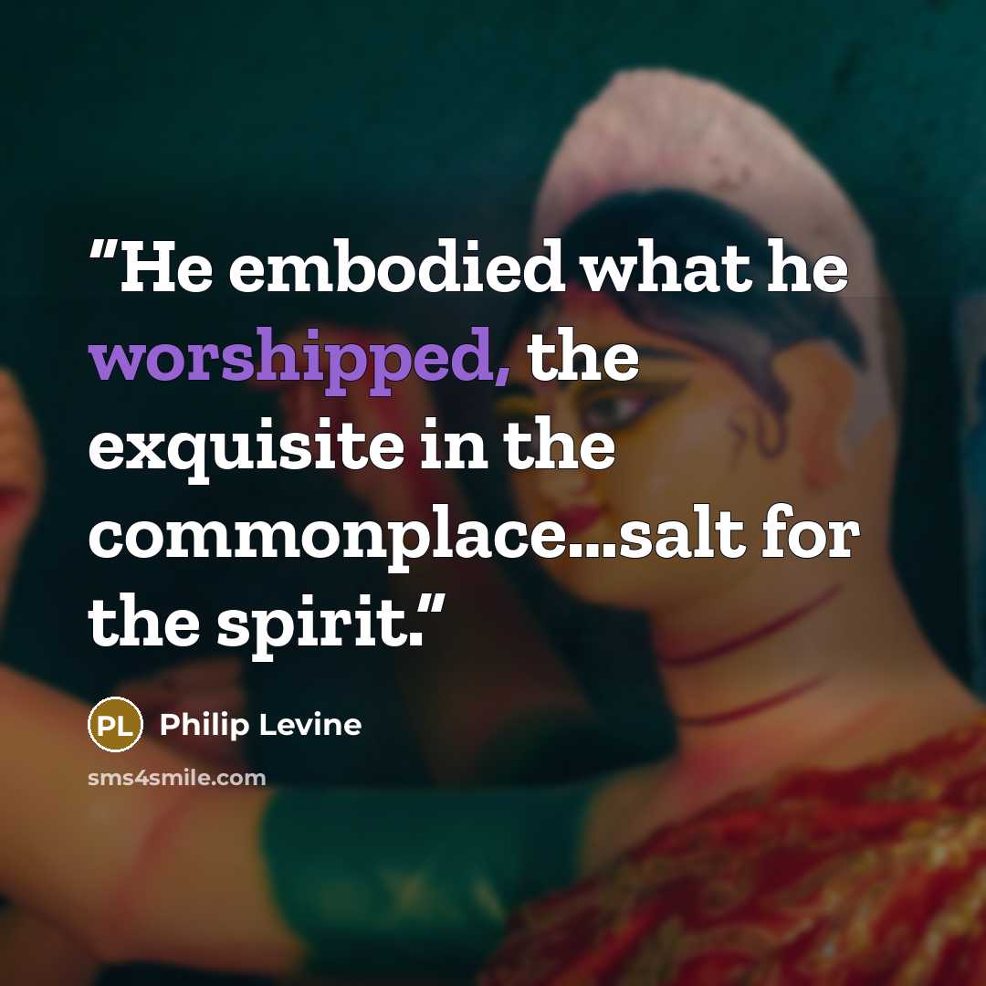 “He embodied what he worshipped, the exquisite in the commonplace…salt for the spirit.” quote by Philip Levine