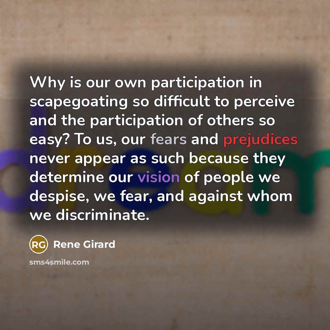 “Why is our own participation in scapegoating so difficult to perceive and the participation of others so easy? To us, our fears and prejudices never appear as such because they determine our vision of people we despise, we fear, and against whom we discriminate.” quote by Rene Girard