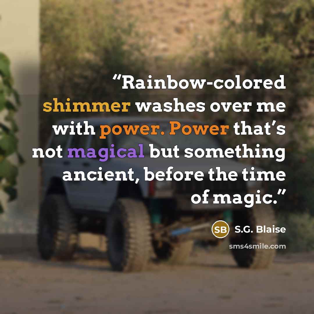 “Rainbow-colored shimmer washes over me with power. Power that’s not magical but something ancient, before the time of magic.” quote by S.G. Blaise