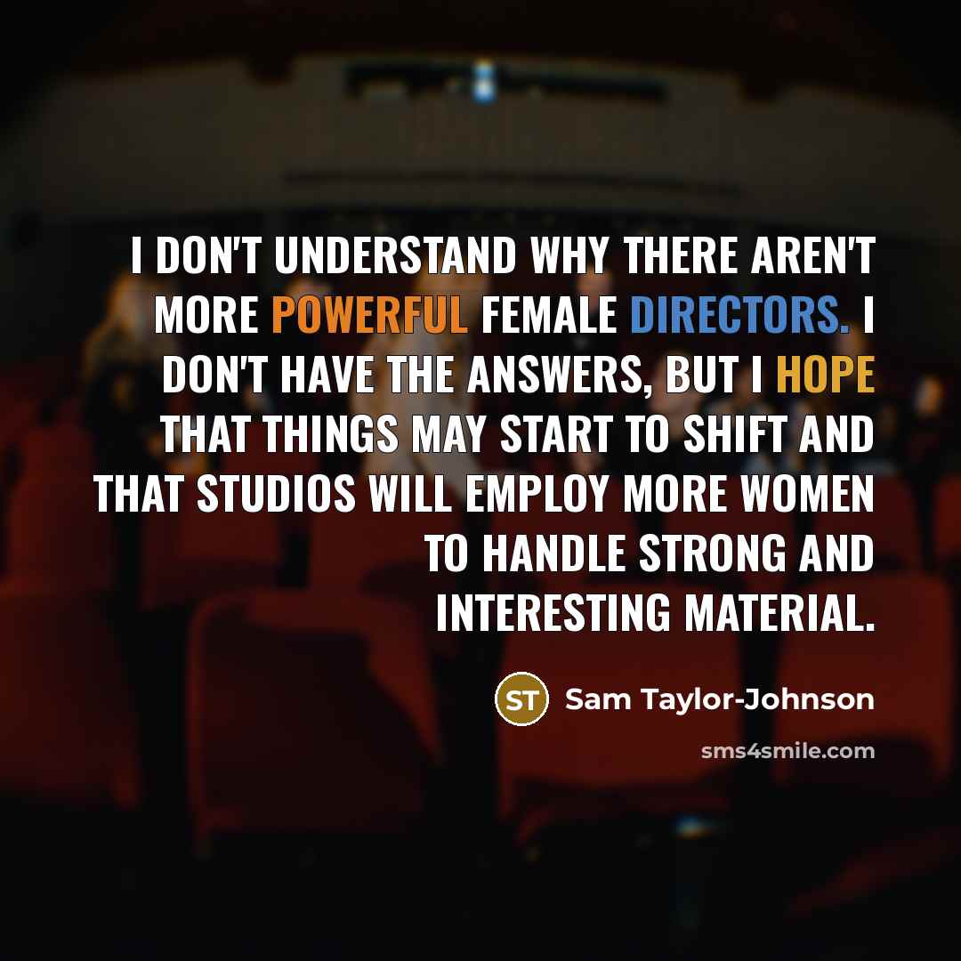“I don't understand why there aren't more powerful female directors. I don't have the answers, but I hope that things may start to shift and that studios will employ more women to handle strong and interesting material.” quote by Sam Taylor-Johnson