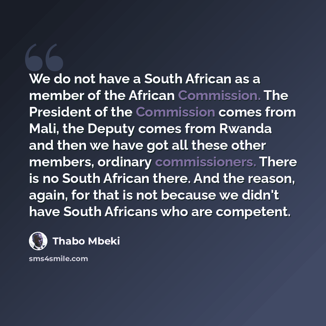 “We do not have a South African as a member of the African Commission. The President of the Commission comes from Mali, the Deputy comes from Rwanda and then we have got all these other members, ordinary commissioners. There is no South African there. And the reason, again, for that is not because…” quote by Thabo Mbeki
