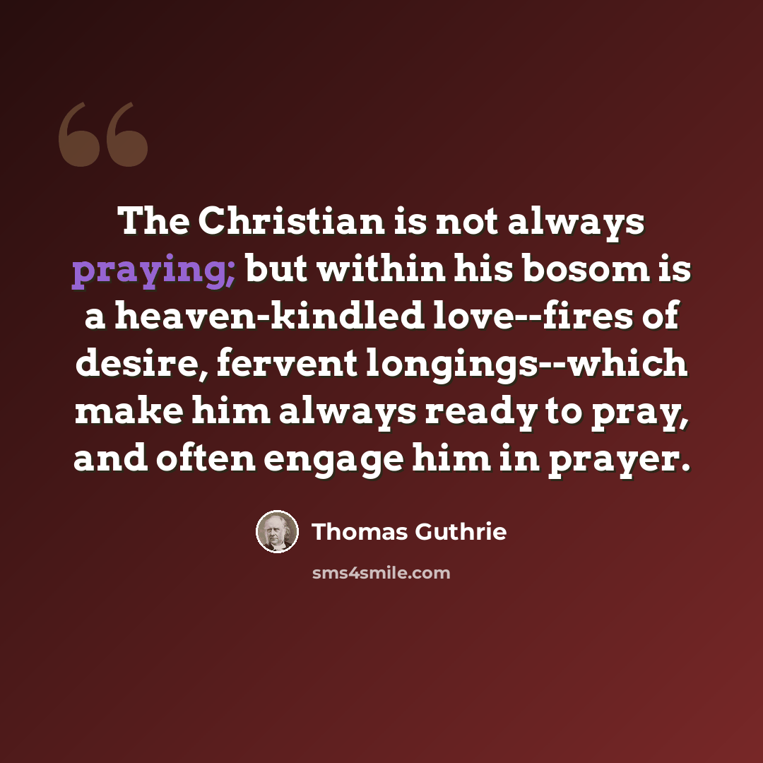“The Christian is not always praying; but within his bosom is a heaven-kindled love--fires of desire, fervent longings--which make him always ready to pray, and often engage him in prayer.” quote by Thomas Guthrie