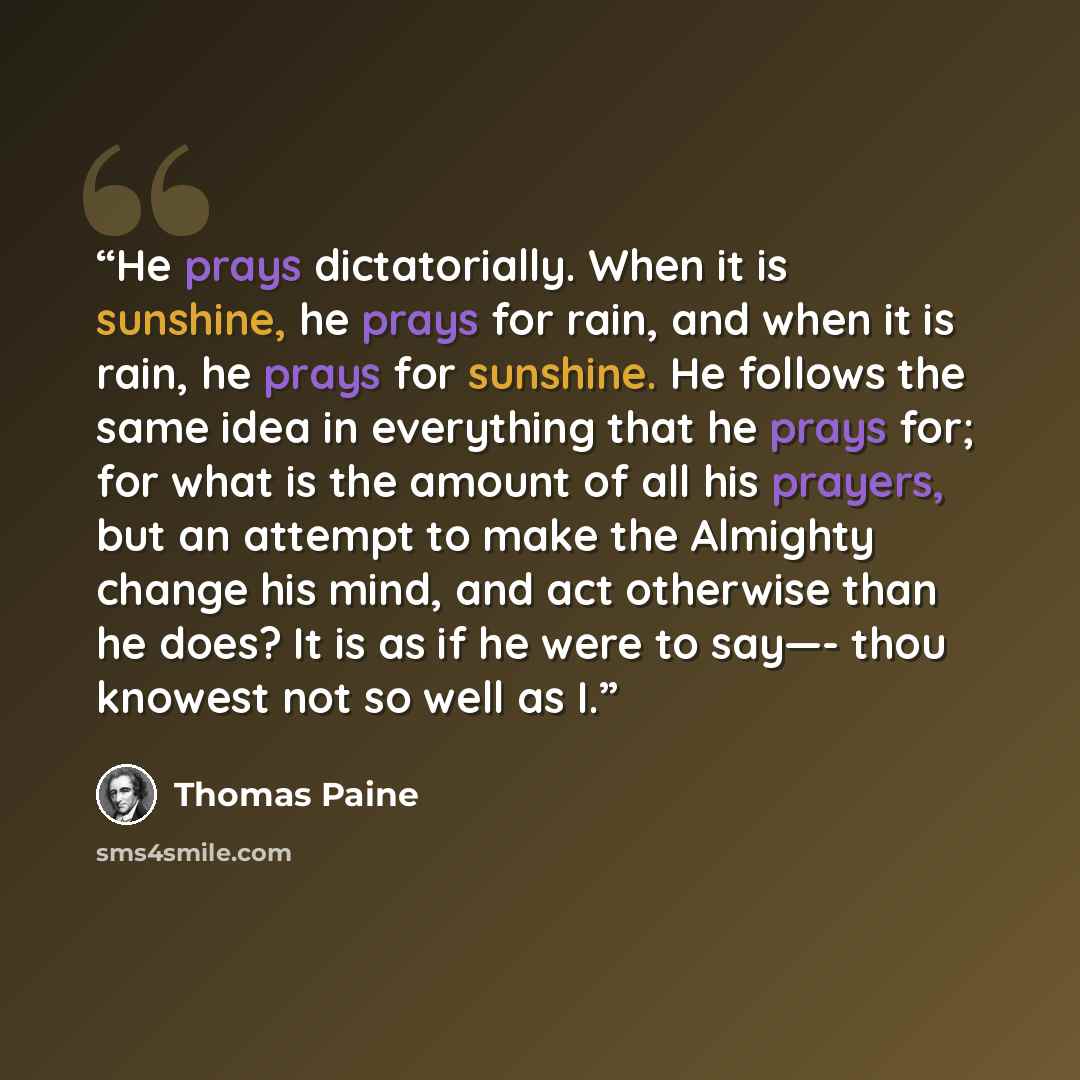 “He prays dictatorially. When it is sunshine, he prays for rain, and when it is rain, he prays for sunshine. He follows the same idea in everything that he prays for; for what is the amount of all his prayers, but an attempt to make the Almighty change his mind, and act otherwise than he does? It…” quote by Thomas Paine