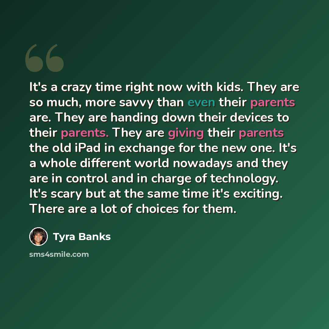 “It's a crazy time right now with kids. They are so much, more savvy than even their parents are. They are handing down their devices to their parents. They are giving their parents the old iPad in exchange for the new one. It's a whole different world nowadays and they are in control and in charge…” quote by Tyra Banks