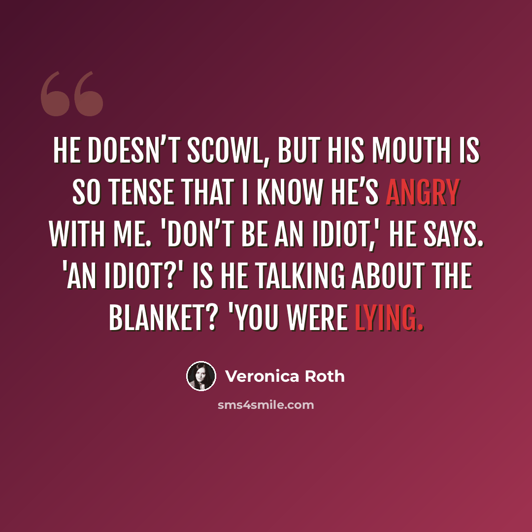 “He doesn’t scowl, but his mouth is so tense that I know he’s angry with me. 'Don’t be an idiot,' he says. 'An idiot?' Is he talking about the blanket? 'You were lying.” quote by Veronica Roth