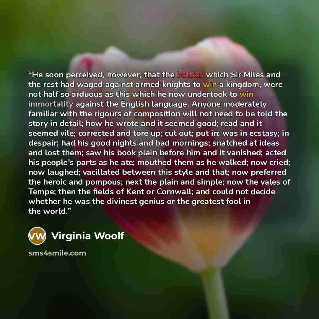 “He soon perceived, however, that the battles which Sir Miles and the rest had waged against armed knights to win a kingdom, were not half so arduous as this which he now undertook to win immortality against the English language. Anyone moderately familiar with the rigours of composition will not…” quote by Virginia Woolf