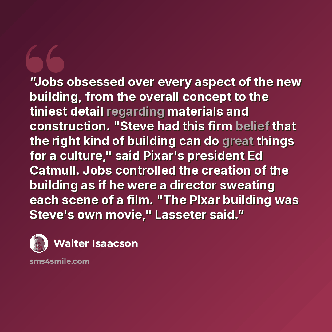 “Jobs obsessed over every aspect of the new building, from the overall concept to the tiniest detail regarding materials and construction. "Steve had this firm belief that the right kind of building can do great things for a culture," said Pixar's president Ed Catmull. Jobs controlled the creation…” quote by Walter Isaacson