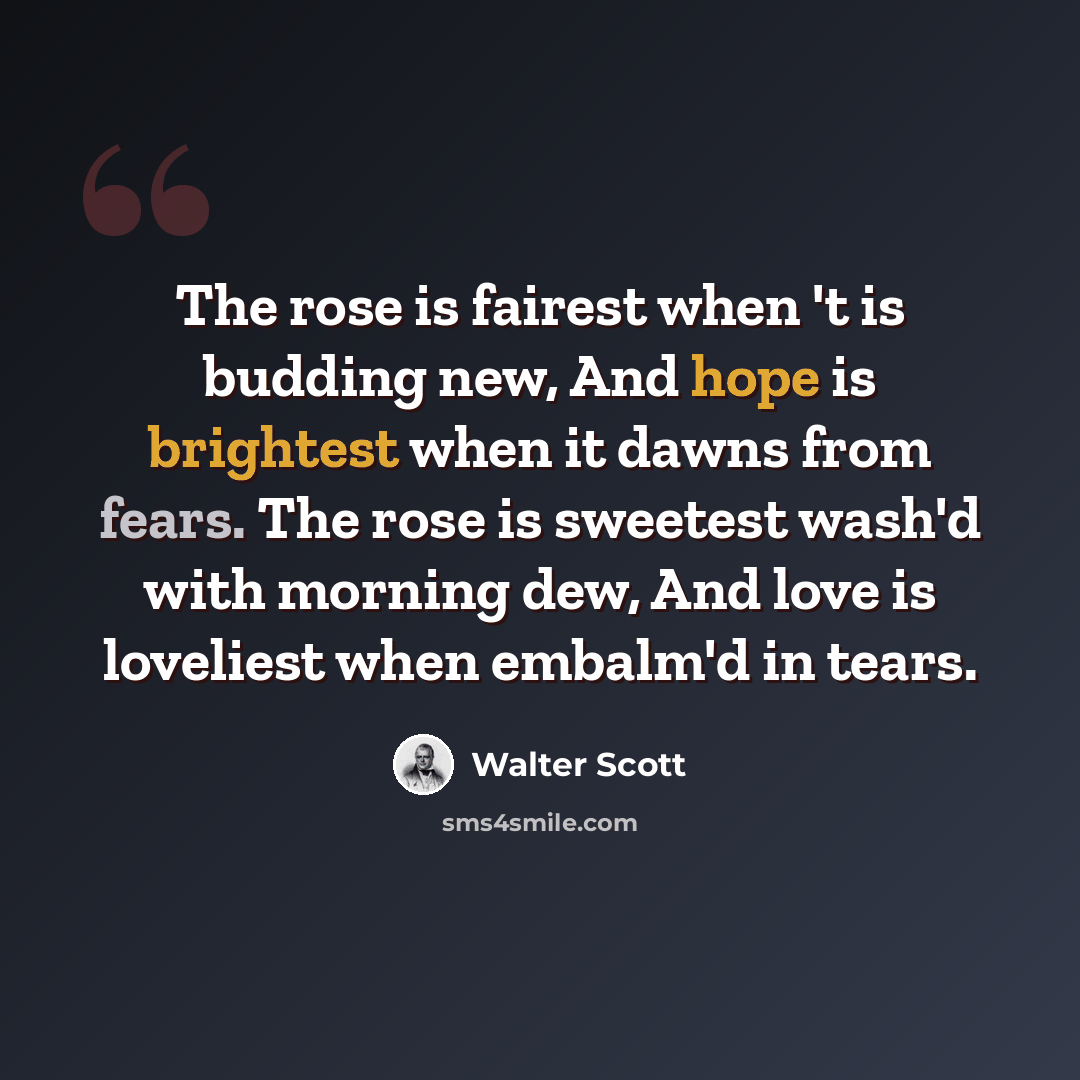 “The rose is fairest when 't is budding new, And hope is brightest when it dawns from fears. The rose is sweetest wash'd with morning dew, And love is loveliest when embalm'd in tears.” quote by Walter Scott