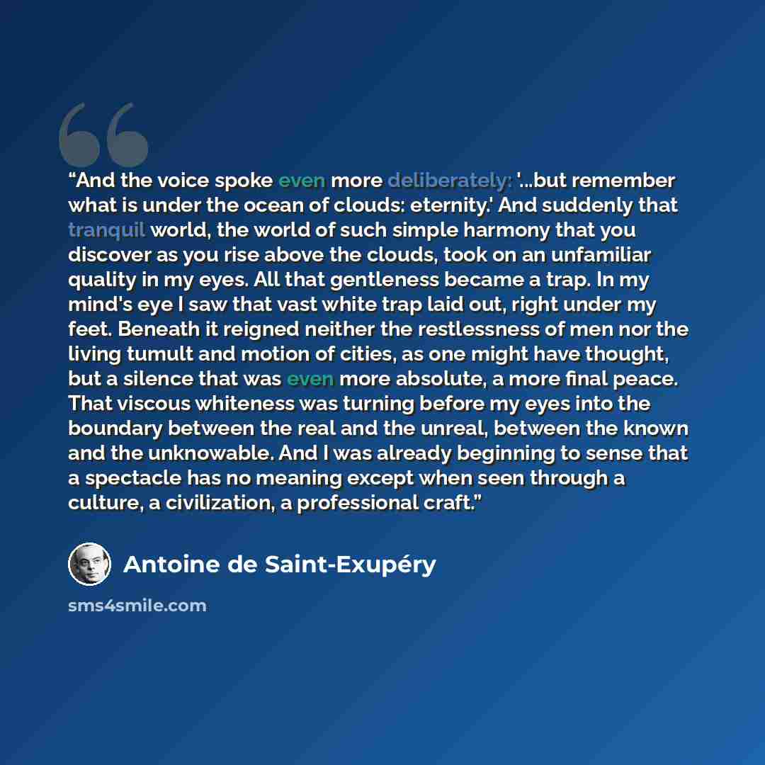 “And the voice spoke even more deliberately: '...but remember what is under the ocean of clouds: eternity.' And suddenly that tranquil world, the world of such simple harmony that you discover as you rise above the clouds, took on an unfamiliar quality in my eyes. All that gentleness became a trap…” quote by Antoine de Saint-Exupéry
