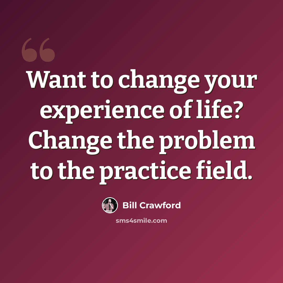 “Want to change your experience of life? Change the problem to the practice field.” quote by Bill Crawford