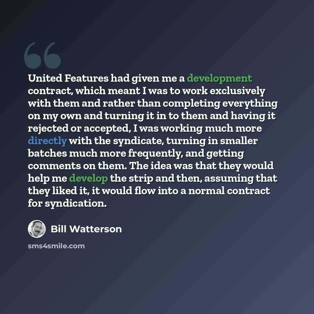“United Features had given me a development contract, which meant I was to work exclusively with them and rather than completing everything on my own and turning it in to them and having it rejected or accepted, I was working much more directly with the syndicate, turning in smaller batches much…” quote by Bill Watterson