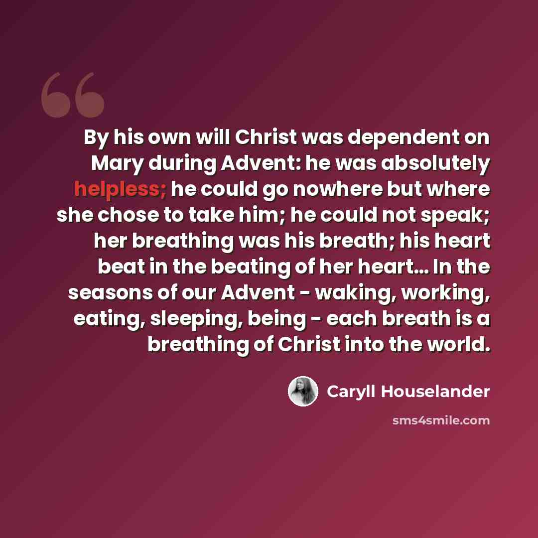 “By his own will Christ was dependent on Mary during Advent: he was absolutely helpless; he could go nowhere but where she chose to take him; he could not speak; her breathing was his breath; his heart beat in the beating of her heart… In the seasons of our Advent - waking, working, eating…” quote by Caryll Houselander