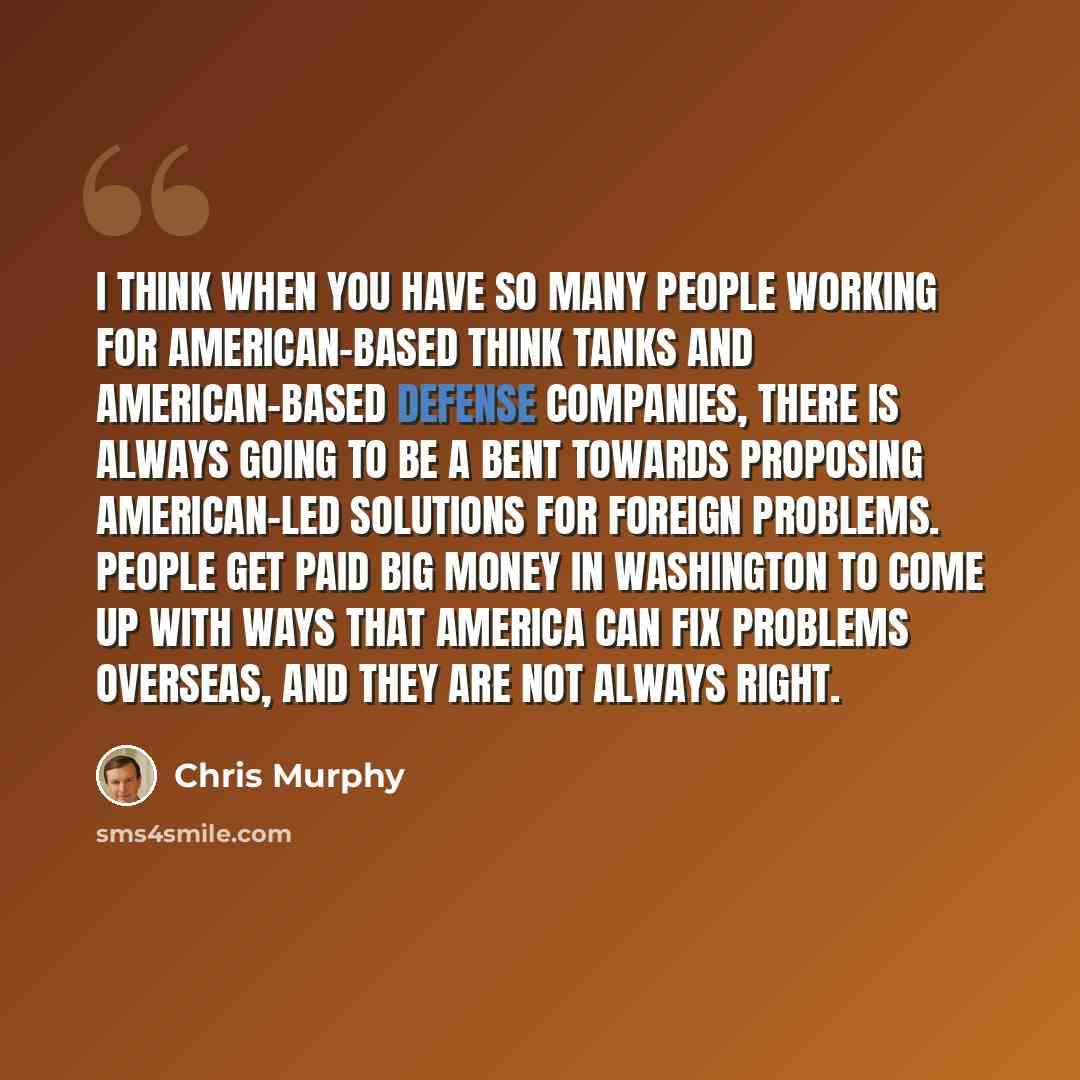 “I think when you have so many people working for American-based think tanks and American-based defense companies, there is always going to be a bent towards proposing American-led solutions for foreign problems. People get paid big money in Washington to come up with ways that America can fix…” quote by Chris Murphy