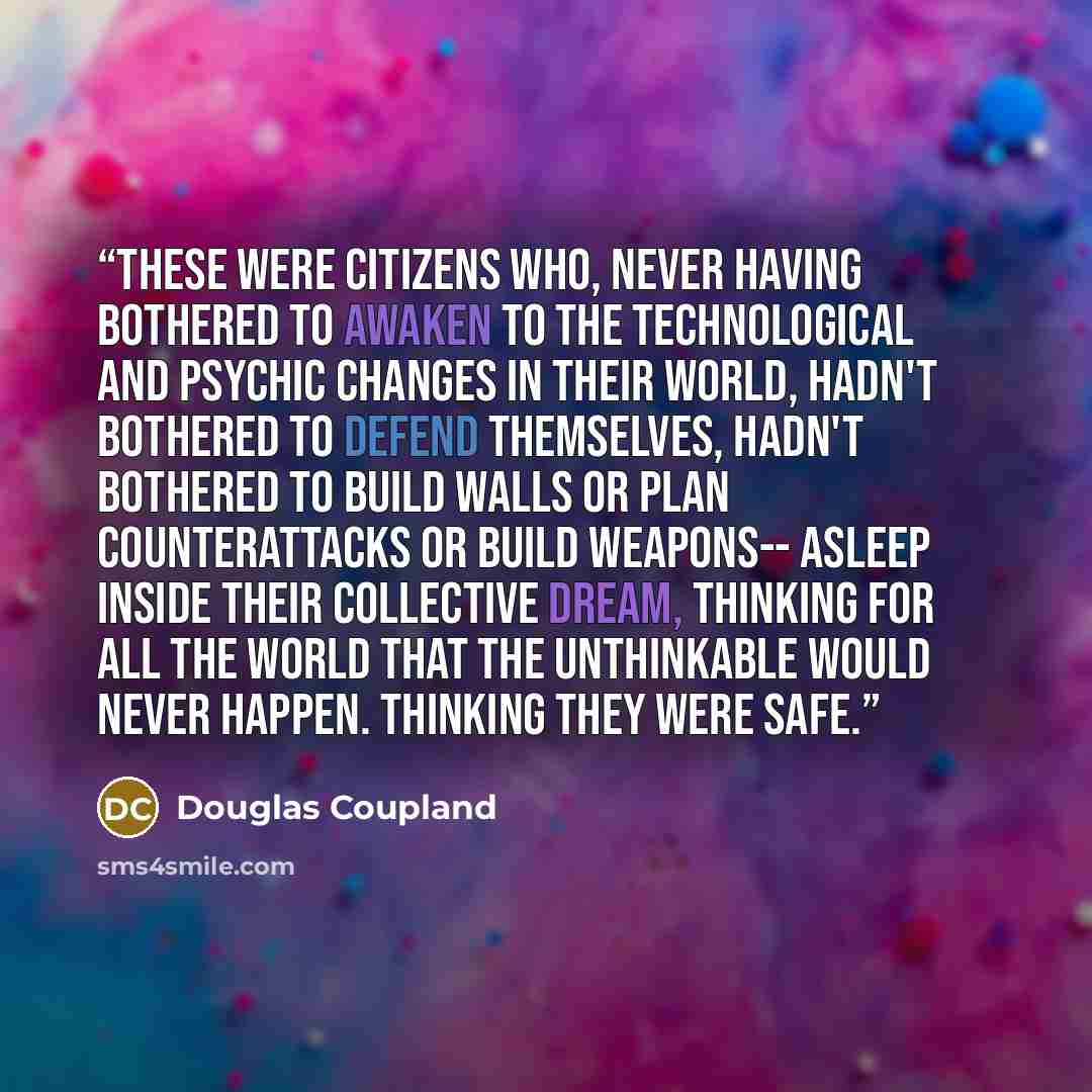 “These were citizens who, never having bothered to awaken to the technological and psychic changes in their world, hadn't bothered to defend themselves, hadn't bothered to build walls or plan counterattacks or build weapons-- asleep inside their collective dream, thinking for all the world that the…” quote by Douglas Coupland
