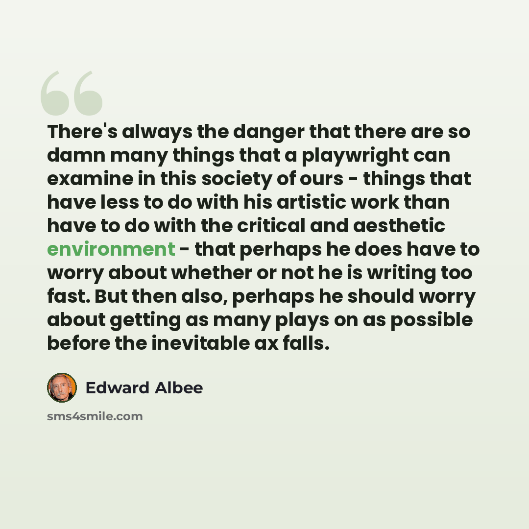 “There's always the danger that there are so damn many things that a playwright can examine in this society of ours - things that have less to do with his artistic work than have to do with the critical and aesthetic environment - that perhaps he does have to worry about whether or not he is…” quote by Edward Albee
