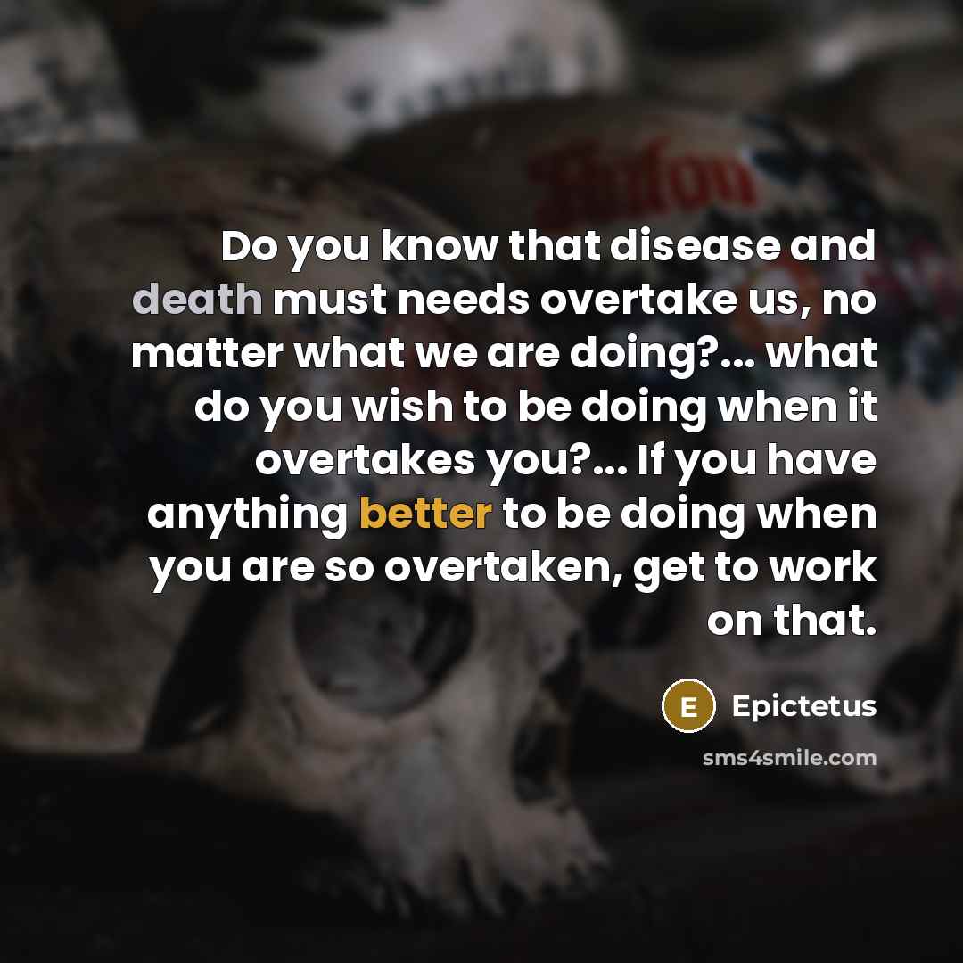 “Do you know that disease and death must needs overtake us, no matter what we are doing?... what do you wish to be doing when it overtakes you?... If you have anything better to be doing when you are so overtaken, get to work on that.” quote by Epictetus