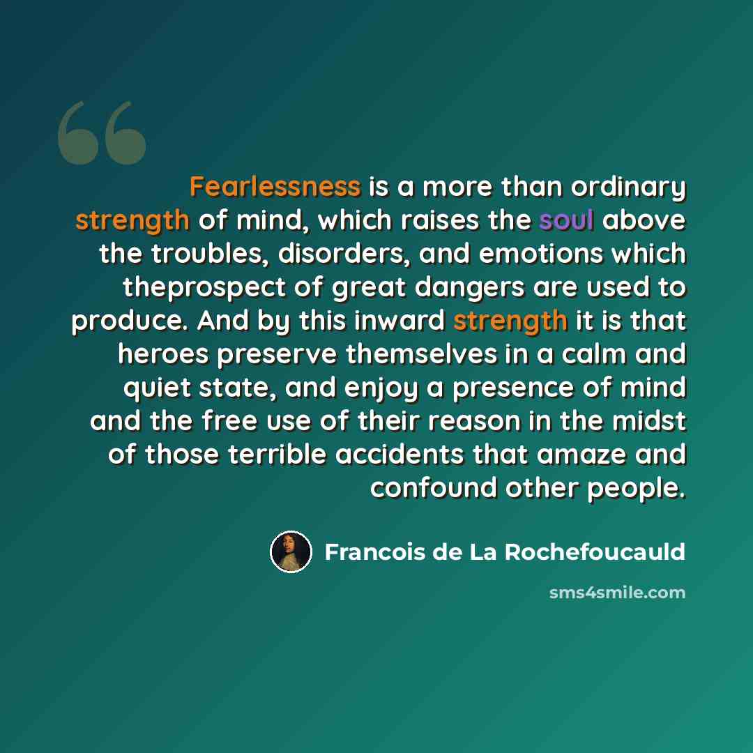 “Fearlessness is a more than ordinary strength of mind, which raises the soul above the troubles, disorders, and emotions which theprospect of great dangers are used to produce. And by this inward strength it is that heroes preserve themselves in a calm and quiet state, and enjoy a presence of mind…” quote by Francois de La Rochefoucauld