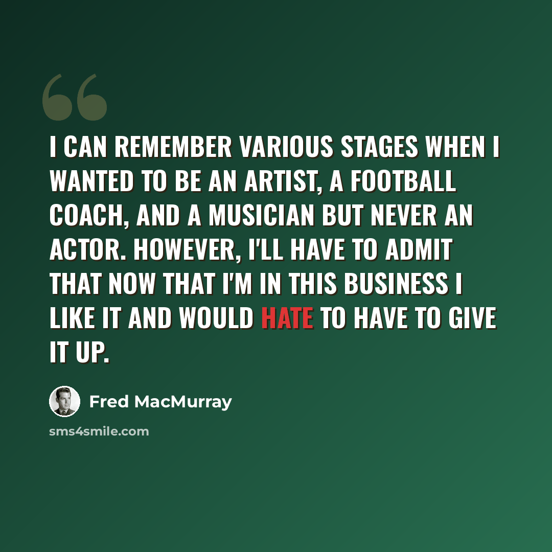 “I can remember various stages when I wanted to be an artist, a football coach, and a musician but never an actor. However, I'll have to admit that now that I'm in this business I like it and would hate to have to give it up.” quote by Fred MacMurray