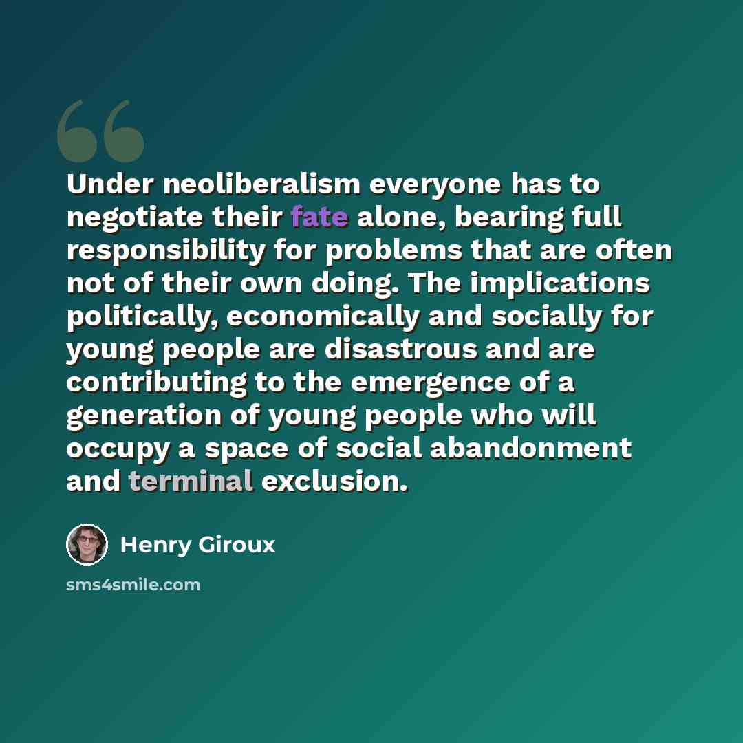 “Under neoliberalism everyone has to negotiate their fate alone, bearing full responsibility for problems that are often not of their own doing. The implications politically, economically and socially for young people are disastrous and are contributing to the emergence of a generation of young…” quote by Henry Giroux