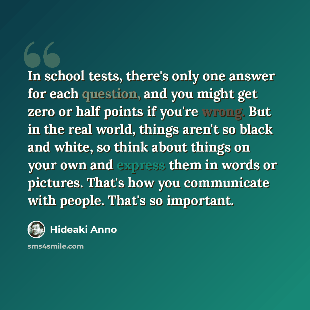 “In school tests, there's only one answer for each question, and you might get zero or half points if you're wrong. But in the real world, things aren't so black and white, so think about things on your own and express them in words or pictures. That's how you communicate with people. That's so…” quote by Hideaki Anno