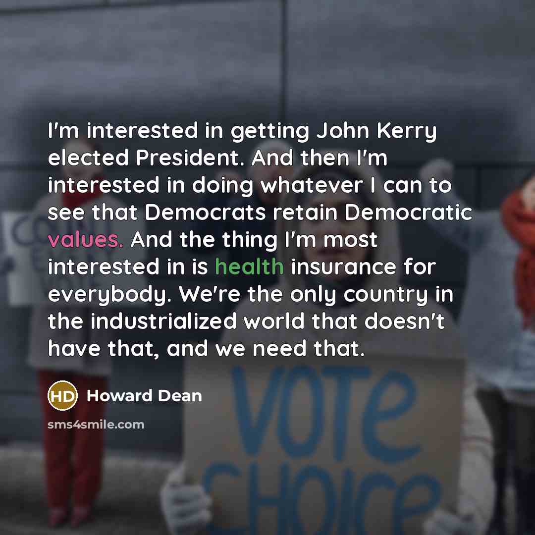 “I'm interested in getting John Kerry elected President. And then I'm interested in doing whatever I can to see that Democrats retain Democratic values. And the thing I'm most interested in is health insurance for everybody. We're the only country in the industrialized world that doesn't have that…” quote by Howard Dean