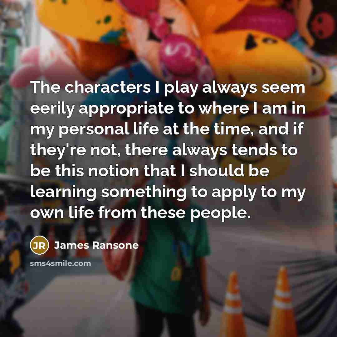 “The characters I play always seem eerily appropriate to where I am in my personal life at the time, and if they're not, there always tends to be this notion that I should be learning something to apply to my own life from these people.” quote by James Ransone