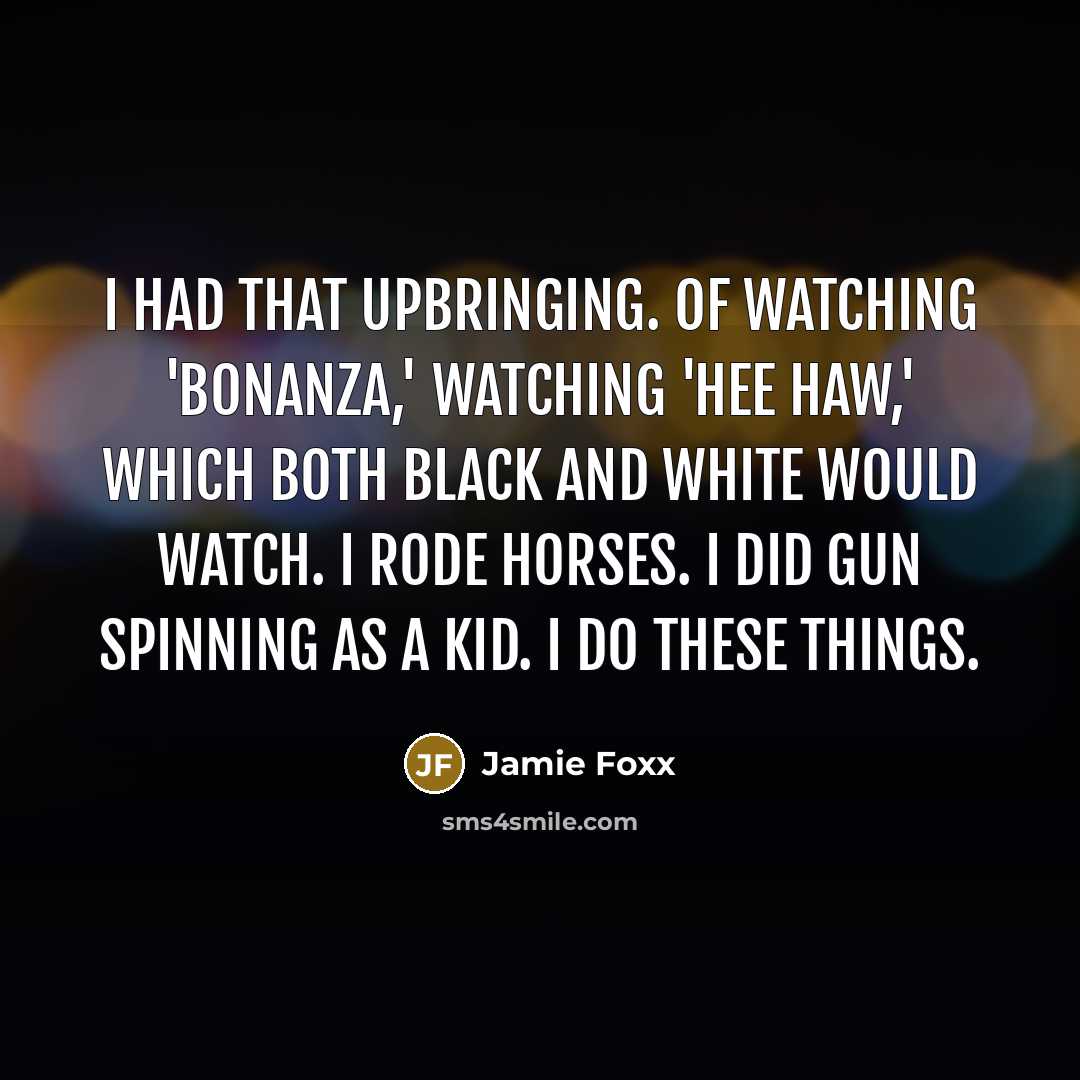 “I had that upbringing. Of watching 'Bonanza,' watching 'Hee Haw,' which both black and white would watch. I rode horses. I did gun spinning as a kid. I do these things.” quote by Jamie Foxx