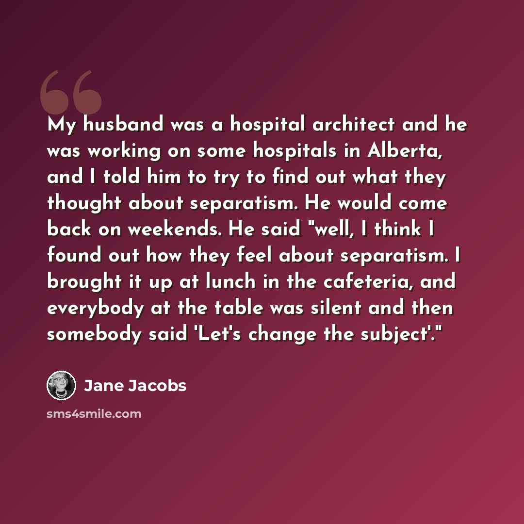 “My husband was a hospital architect and he was working on some hospitals in Alberta, and I told him to try to find out what they thought about separatism. He would come back on weekends. He said "well, I think I found out how they feel about separatism. I brought it up at lunch in the cafeteria…” quote by Jane Jacobs