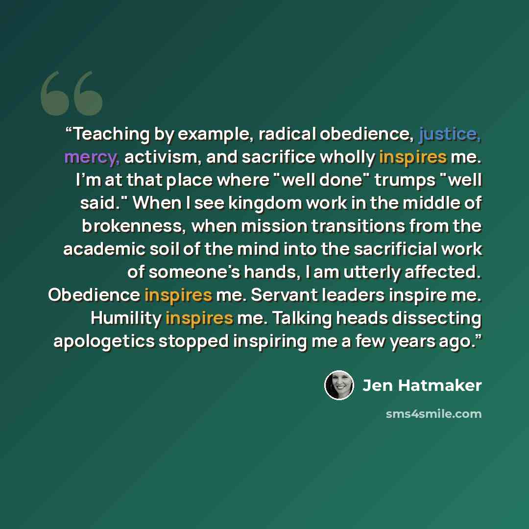 “Teaching by example, radical obedience, justice, mercy, activism, and sacrifice wholly inspires me. I'm at that place where "well done" trumps "well said." When I see kingdom work in the middle of brokenness, when mission transitions from the academic soil of the mind into the sacrificial work of…” quote by Jen Hatmaker