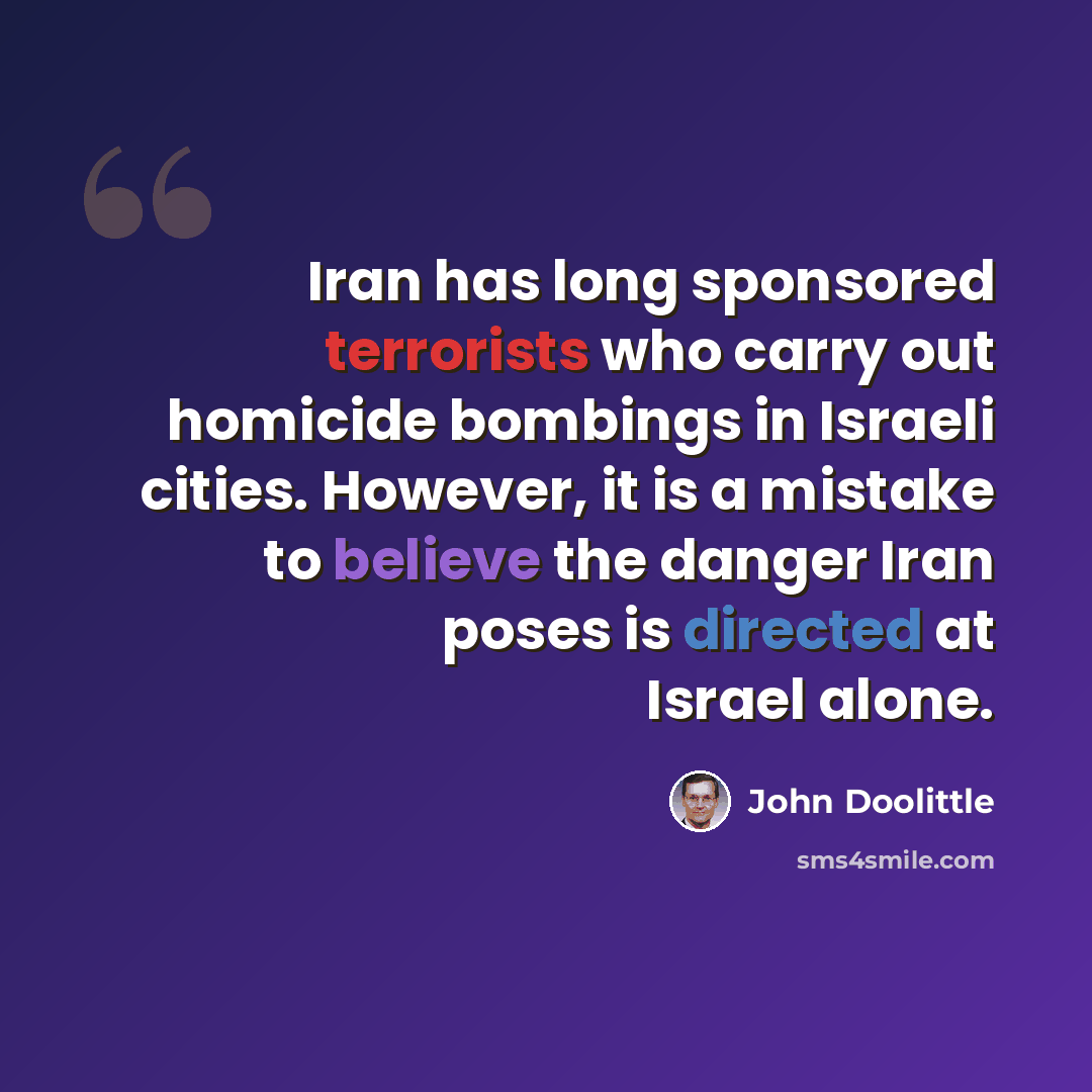“Iran has long sponsored terrorists who carry out homicide bombings in Israeli cities. However, it is a mistake to believe the danger Iran poses is directed at Israel alone.” quote by John Doolittle