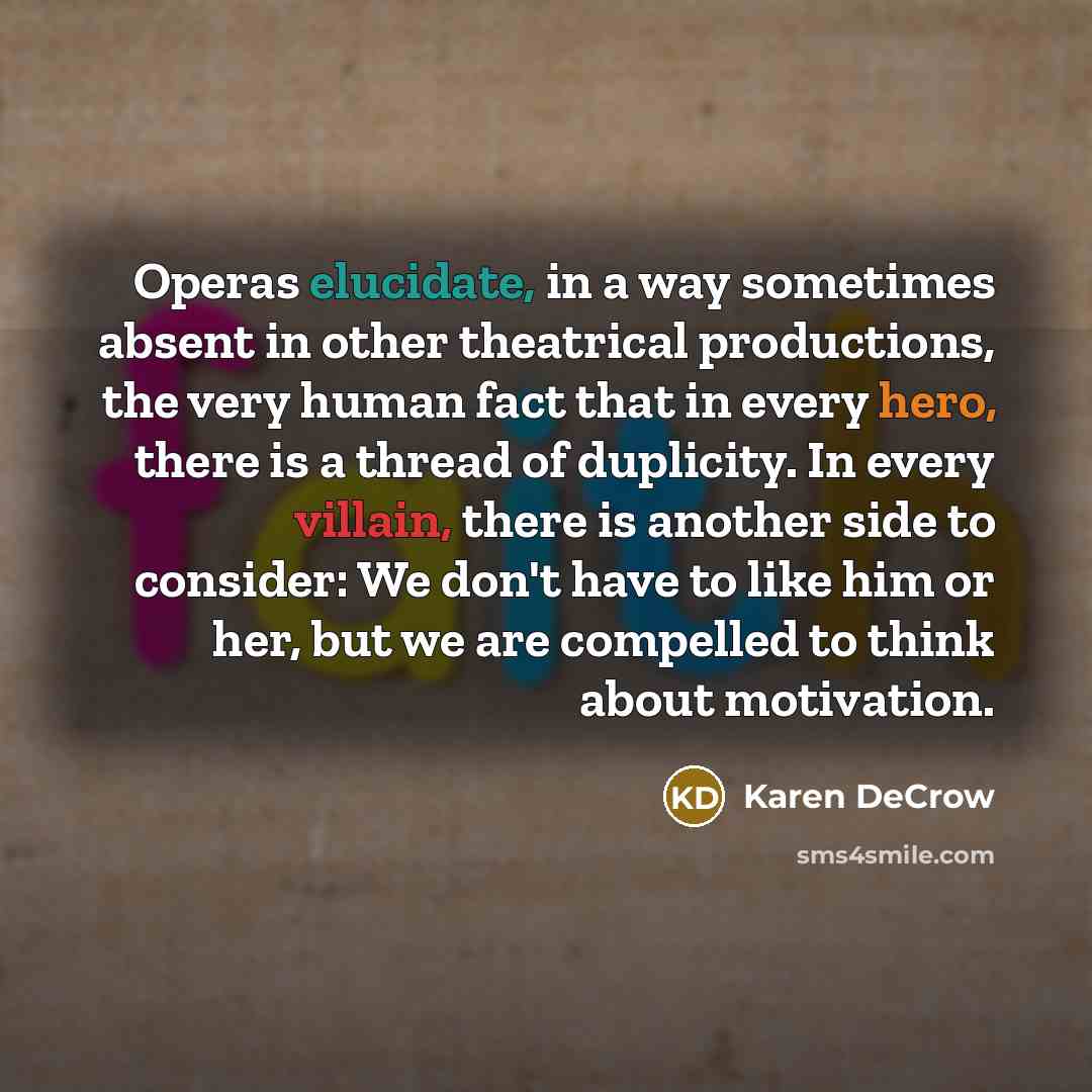 “Operas elucidate, in a way sometimes absent in other theatrical productions, the very human fact that in every hero, there is a thread of duplicity. In every villain, there is another side to consider: We don't have to like him or her, but we are compelled to think about motivation.” quote by Karen DeCrow