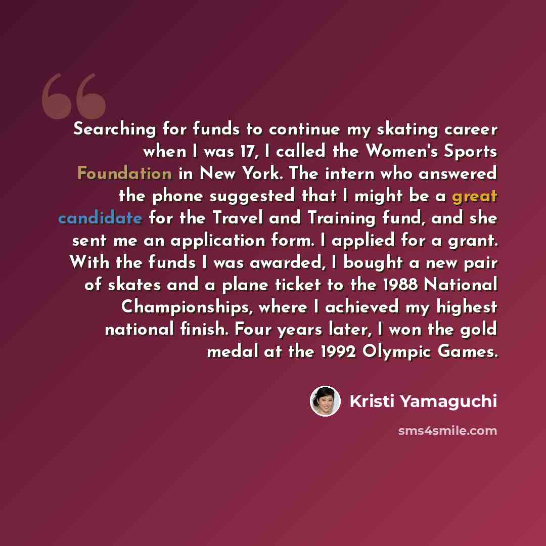 “Searching for funds to continue my skating career when I was 17, I called the Women's Sports Foundation in New York. The intern who answered the phone suggested that I might be a great candidate for the Travel and Training fund, and she sent me an application form. I applied for a grant. With the…” quote by Kristi Yamaguchi