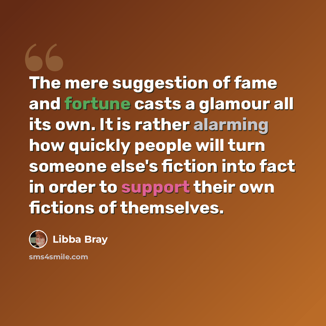“The mere suggestion of fame and fortune casts a glamour all its own. It is rather alarming how quickly people will turn someone else's fiction into fact in order to support their own fictions of themselves.” quote by Libba Bray