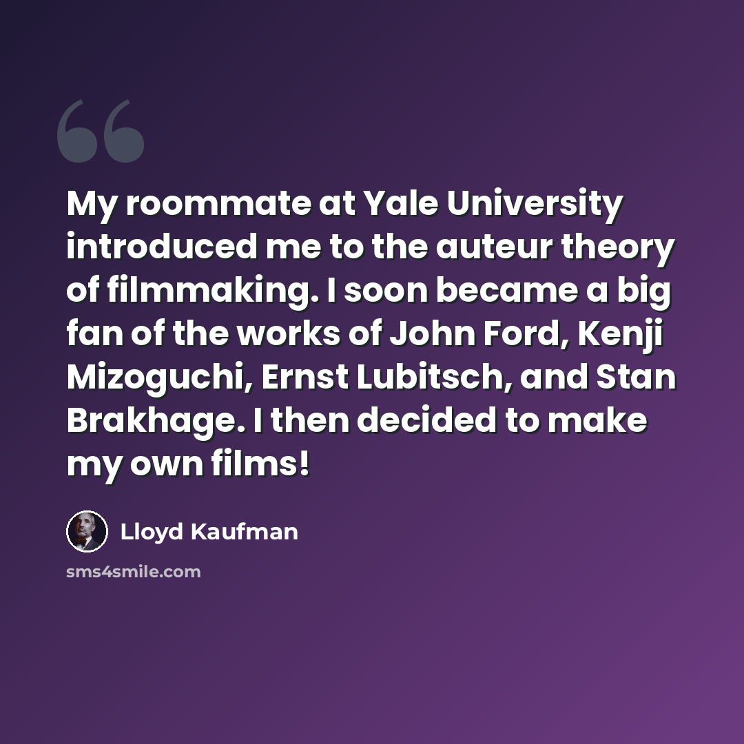 “My roommate at Yale University introduced me to the auteur theory of filmmaking. I soon became a big fan of the works of John Ford, Kenji Mizoguchi, Ernst Lubitsch, and Stan Brakhage. I then decided to make my own films!” quote by Lloyd Kaufman